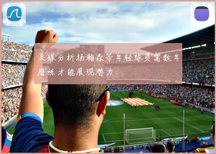 美媒分析杨瀚森等年轻球员需数年磨练才能展现潜力