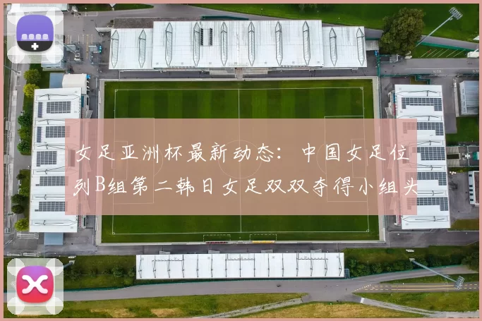 女足亚洲杯最新动态：中国女足位列B组第二韩日女足双双夺得小组头名