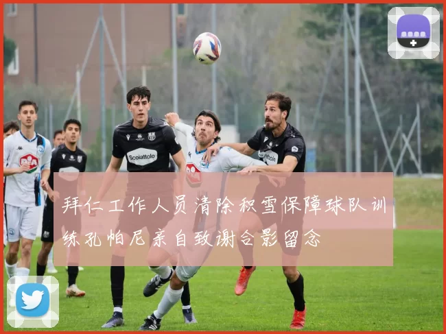 拜仁工作人员清除积雪保障球队训练孔帕尼亲自致谢合影留念