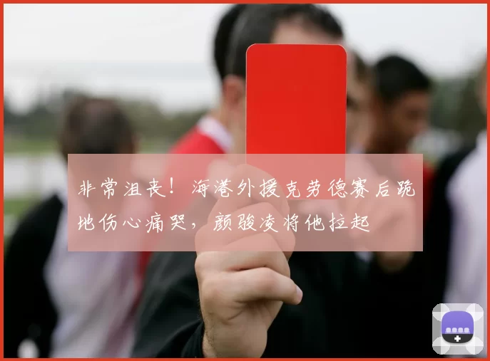 非常沮丧！海港外援克劳德赛后跪地伤心痛哭，颜骏凌将他拉起