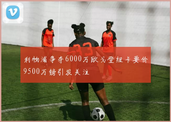 利物浦争夺6000万欧戈登纽卡要价9500万镑引发关注