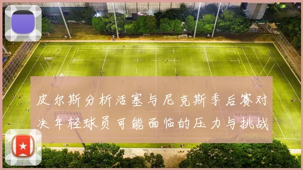 皮尔斯分析活塞与尼克斯季后赛对决年轻球员可能面临的压力与挑战