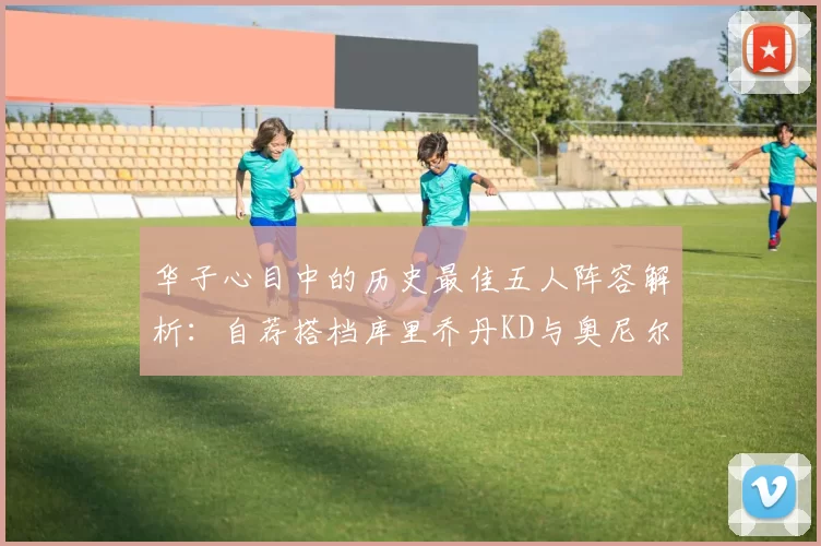 华子心目中的历史最佳五人阵容解析：自荐搭档库里乔丹KD与奥尼尔共襄盛举