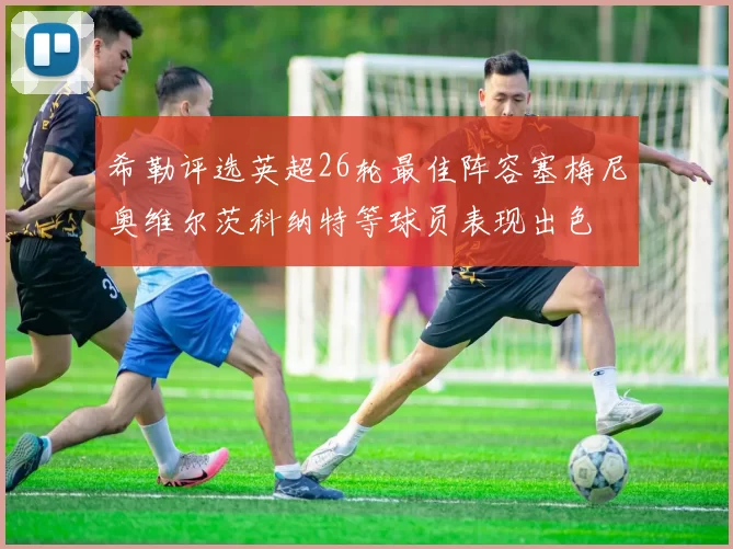 希勒评选英超26轮最佳阵容塞梅尼奥维尔茨科纳特等球员表现出色