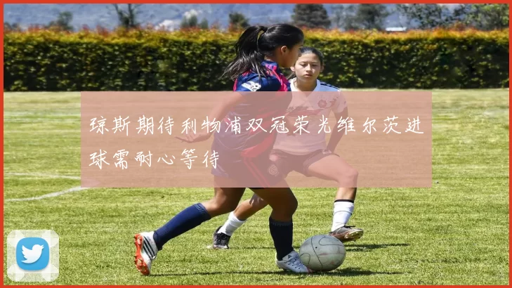 琼斯期待利物浦双冠荣光维尔茨进球需耐心等待
